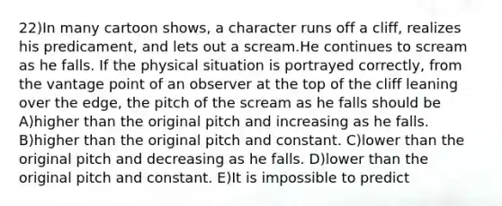 22)In many cartoon shows, a character runs off a cliff, realizes his predicament, and lets out a scream.He continues to scream as he falls. If the physical situation is portrayed correctly, from the vantage point of an observer at the top of the cliff leaning over the edge, the pitch of the scream as he falls should be A)higher than the original pitch and increasing as he falls. B)higher than the original pitch and constant. C)lower than the original pitch and decreasing as he falls. D)lower than the original pitch and constant. E)It is impossible to predict