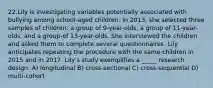 22.Lily is investigating variables potentially associated with bullying among school-aged children. In 2013, she selected three samples of children: a group of 9-year-olds, a group of 11-year-olds, and a group-of 13-year-olds. She interviewed the children and asked them to complete several questionnaires. Lily anticipates repeating the procedure with the same children in 2015 and in 2017. Lily's study exemplifies a _____ research design. A) longitudinal B) cross-sectional C) cross-sequential D) multi-cohort