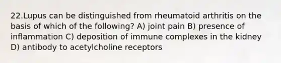 22.Lupus can be distinguished from rheumatoid arthritis on the basis of which of the following? A) joint pain B) presence of inflammation C) deposition of immune complexes in the kidney D) antibody to acetylcholine receptors