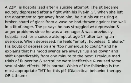 A 22M, is hospitalized after a suicide attempt. The pt became acutely depressed after a fight with his live-in GF. When she left the apartment to get away from him, he cut his wrist using a broken shard of glass from a vase he had thrown against the wall in a fit of anger. The pt says he has struggled w/ depression & anger problems since he was a teenager & was previously hospitalized for a suicide attempt at age 17 after taking an overdose. When depressed, he feels "empty, hopeless, & alone." His bouts of depression are "too numerous to count," and he explains that his mood swings are always "up and down" and shift unpredictably from one minute to the next. Previous med trials of fluoxetine & sertraline were ineffective & caused some sexual side effects. PE is normal. Which of the following is the most appropriate TMT for this pt? (Dialectical behavior therapy OR Lithium)