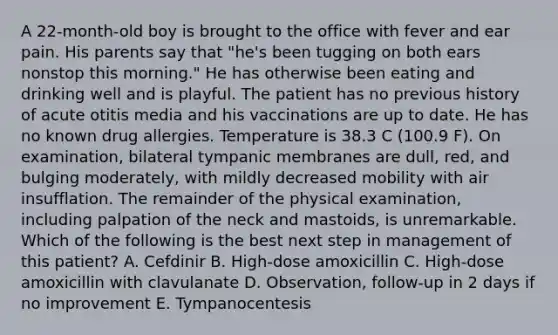 A 22-month-old boy is brought to the office with fever and ear pain. His parents say that "he's been tugging on both ears nonstop this morning." He has otherwise been eating and drinking well and is playful. The patient has no previous history of acute otitis media and his vaccinations are up to date. He has no known drug allergies. Temperature is 38.3 C (100.9 F). On examination, bilateral tympanic membranes are dull, red, and bulging moderately, with mildly decreased mobility with air insufflation. The remainder of the physical examination, including palpation of the neck and mastoids, is unremarkable. Which of the following is the best next step in management of this patient? A. Cefdinir B. High-dose amoxicillin C. High-dose amoxicillin with clavulanate D. Observation, follow-up in 2 days if no improvement E. Tympanocentesis