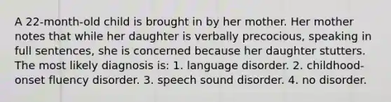 A 22-month-old child is brought in by her mother. Her mother notes that while her daughter is verbally precocious, speaking in full sentences, she is concerned because her daughter stutters. The most likely diagnosis is: 1. language disorder. 2. childhood-onset fluency disorder. 3. speech sound disorder. 4. no disorder.