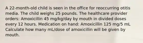 A 22-month-old child is seen in the office for reoccurring otitis media. The child weighs 25 pounds. The healthcare provider orders: Amoxicillin 45 mg/kg/day by mouth in divided doses every 12 hours. Medication on hand: Amoxicillin 125 mg/5 mL Calculate how many mL/dose of amoxicillin will be given by mouth.