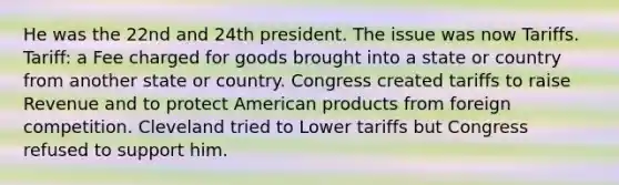 He was the 22nd and 24th president. The issue was now Tariffs. Tariff: a Fee charged for goods brought into a state or country from another state or country. Congress created tariffs to raise Revenue and to protect American products from foreign competition. Cleveland tried to Lower tariffs but Congress refused to support him.