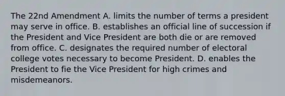 The 22nd Amendment A. limits the number of terms a president may serve in office. B. establishes an official line of succession if the President and Vice President are both die or are removed from office. C. designates the required number of electoral college votes necessary to become President. D. enables the President to fie the Vice President for high crimes and misdemeanors.