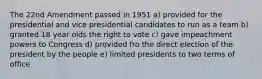 The 22nd Amendment passed in 1951 a) provided for the presidential and vice presidential candidates to run as a team b) granted 18 year olds the right to vote c) gave impeachment powers to Congress d) provided fro the direct election of the president by the people e) limited presidents to two terms of office