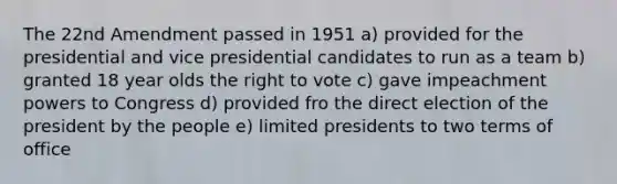 The 22nd Amendment passed in 1951 a) provided for the presidential and vice presidential candidates to run as a team b) granted 18 year olds the right to vote c) gave impeachment powers to Congress d) provided fro the direct election of the president by the people e) limited presidents to two terms of office