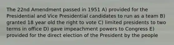 The 22nd Amendment passed in 1951 A) provided for the Presidential and Vice Presidential candidates to run as a team B) granted 18 year old the right to vote C) limited presidents to two terms in office D) gave impeachment powers to Congress E) provided for the direct election of the President by the people