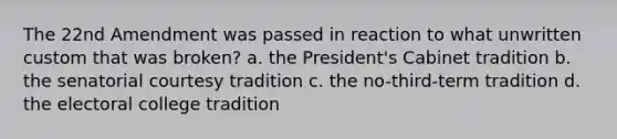 The 22nd Amendment was passed in reaction to what unwritten custom that was broken? a. the President's Cabinet tradition b. the senatorial courtesy tradition c. the no-third-term tradition d. the electoral college tradition