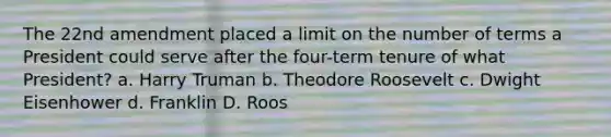 The 22nd amendment placed a limit on the number of terms a President could serve after the four-term tenure of what President? a. Harry Truman b. Theodore Roosevelt c. Dwight Eisenhower d. Franklin D. Roos