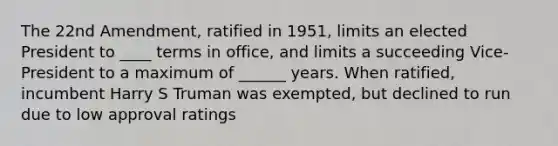 The 22nd Amendment, ratified in 1951, limits an elected President to ____ terms in office, and limits a succeeding Vice-President to a maximum of ______ years. When ratified, incumbent Harry S Truman was exempted, but declined to run due to low approval ratings