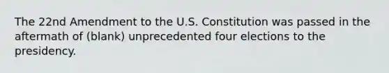 The 22nd Amendment to the U.S. Constitution was passed in the aftermath of (blank) unprecedented four elections to the presidency.