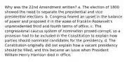 Why was the 22nd Amendment written? a. The election of 1800 showed the need to separate the presidential and vice presidential elections. b. Congress feared an upset in the balance of power and proposed it in the wake of Franklin Roosevelt's unprecedented third and fourth terms of office. c. The congressional caucus system of nomination proved corrupt, so a provision had to be included in the Constitution to explain how parties should nominate candidates for the presidency. d. The Constitution originally did not explain how a vacant presidency should be filled, and this became an issue when President William Henry Harrison died in office.