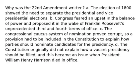 Why was the 22nd Amendment written? a. The election of 1800 showed the need to separate the presidential and vice presidential elections. b. Congress feared an upset in the balance of power and proposed it in the wake of Franklin Roosevelt's unprecedented third and fourth terms of office. c. The congressional caucus system of nomination proved corrupt, so a provision had to be included in the Constitution to explain how parties should nominate candidates for the presidency. d. The Constitution originally did not explain how a vacant presidency should be filled, and this became an issue when President William Henry Harrison died in office.