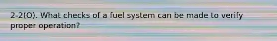 2-2(O). What checks of a fuel system can be made to verify proper operation?