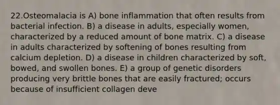 22.Osteomalacia is A) bone inflammation that often results from bacterial infection. B) a disease in adults, especially women, characterized by a reduced amount of bone matrix. C) a disease in adults characterized by softening of bones resulting from calcium depletion. D) a disease in children characterized by soft, bowed, and swollen bones. E) a group of genetic disorders producing very brittle bones that are easily fractured; occurs because of insufficient collagen deve