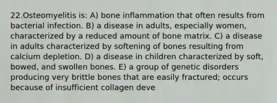 22.Osteomyelitis is: A) bone inflammation that often results from bacterial infection. B) a disease in adults, especially women, characterized by a reduced amount of bone matrix. C) a disease in adults characterized by softening of bones resulting from calcium depletion. D) a disease in children characterized by soft, bowed, and swollen bones. E) a group of genetic disorders producing very brittle bones that are easily fractured; occurs because of insufficient collagen deve