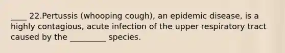 ____ 22.Pertussis (whooping cough), an epidemic disease, is a highly contagious, acute infection of the upper respiratory tract caused by the _________ species.