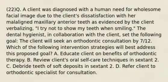 (22)Q. A client was diagnosed with a human need for wholesome facial image due to the client's dissatisfaction with her malaligned maxillary anterior teeth as evidenced by the client verbalizing, "I try not to show my teeth when smiling." The dental hygienist, in collaboration with the client, set the following goal: The client will seek an orthodontic consultation by 7/12. Which of the following intervention strategies will best address this proposed goal? A. Educate client on benefits of orthodontic therapy. B. Review client's oral self-care techniques in sextant 2. C. Debride teeth of soft deposits in sextant 2. D. Refer client to orthodontic specialist for consultation.