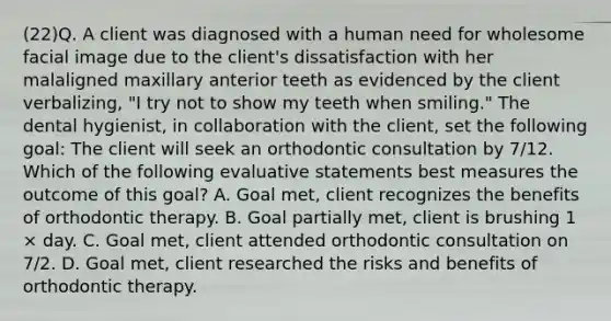 (22)Q. A client was diagnosed with a human need for wholesome facial image due to the client's dissatisfaction with her malaligned maxillary anterior teeth as evidenced by the client verbalizing, "I try not to show my teeth when smiling." The dental hygienist, in collaboration with the client, set the following goal: The client will seek an orthodontic consultation by 7/12. Which of the following evaluative statements best measures the outcome of this goal? A. Goal met, client recognizes the benefits of orthodontic therapy. B. Goal partially met, client is brushing 1 × day. C. Goal met, client attended orthodontic consultation on 7/2. D. Goal met, client researched the risks and benefits of orthodontic therapy.