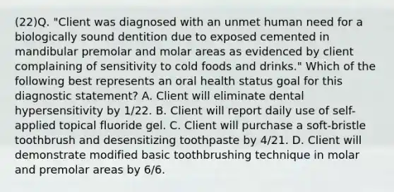 (22)Q. "Client was diagnosed with an unmet human need for a biologically sound dentition due to exposed cemented in mandibular premolar and molar areas as evidenced by client complaining of sensitivity to cold foods and drinks." Which of the following best represents an oral health status goal for this diagnostic statement? A. Client will eliminate dental hypersensitivity by 1/22. B. Client will report daily use of self-applied topical fluoride gel. C. Client will purchase a soft-bristle toothbrush and desensitizing toothpaste by 4/21. D. Client will demonstrate modified basic toothbrushing technique in molar and premolar areas by 6/6.