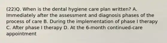 (22)Q. When is the dental hygiene care plan written? A. Immediately after the assessment and diagnosis phases of the process of care B. During the implementation of phase I therapy C. After phase I therapy D. At the 6-month continued-care appointment