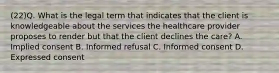 (22)Q. What is the legal term that indicates that the client is knowledgeable about the services the healthcare provider proposes to render but that the client declines the care? A. Implied consent B. Informed refusal C. Informed consent D. Expressed consent