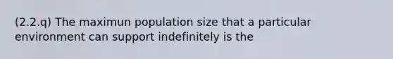 (2.2.q) The maximun population size that a particular environment can support indefinitely is the