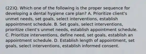 (22)Q. Which one of the following is the proper sequence for developing a dental hygiene care plan? A. Prioritize client's unmet needs, set goals, select interventions, establish appointment schedule. B. Set goals, select interventions, prioritize client's unmet needs, establish appointment schedule. C. Prioritize interventions, define need, set goals, establish an appointment schedule. D. Establish length of appointment, set goals, select interventions, establish informed consent.