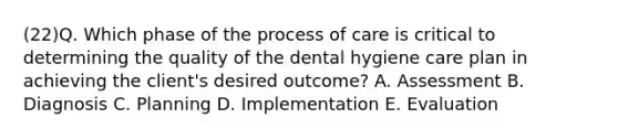 (22)Q. Which phase of the process of care is critical to determining the quality of the dental hygiene care plan in achieving the client's desired outcome? A. Assessment B. Diagnosis C. Planning D. Implementation E. Evaluation