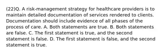 (22)Q. A risk-management strategy for healthcare providers is to maintain detailed documentation of services rendered to clients. Documentation should include evidence of all phases of the process of care. A. Both statements are true. B. Both statements are false. C. The first statement is true, and the second statement is false. D. The first statement is false, and the second statement is true.