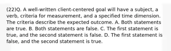 (22)Q. A well-written client-centered goal will have a subject, a verb, criteria for measurement, and a specified time dimension. The criteria describe the expected outcome. A. Both statements are true. B. Both statements are false. C. The first statement is true, and the second statement is false. D. The first statement is false, and the second statement is true.