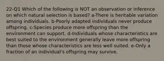 22-Q1 Which of the following is NOT an observation or inference on which natural selection is based? a-There is heritable variation among individuals. b-Poorly adapted individuals never produce offspring. c-Species produce more offspring than the environment can support. d-Individuals whose characteristics are best suited to the environment generally leave more offspring than those whose characteristics are less well suited. e-Only a fraction of an individual's offspring may survive.