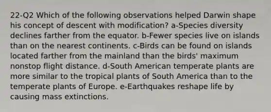 22-Q2 Which of the following observations helped Darwin shape his concept of descent with modification? a-Species diversity declines farther from the equator. b-Fewer species live on islands than on the nearest continents. c-Birds can be found on islands located farther from the mainland than the birds' maximum nonstop flight distance. d-South American temperate plants are more similar to the tropical plants of South America than to the temperate plants of Europe. e-Earthquakes reshape life by causing mass extinctions.