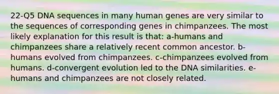 22-Q5 DNA sequences in many human genes are very similar to the sequences of corresponding genes in chimpanzees. The most likely explanation for this result is that: a-humans and chimpanzees share a relatively recent common ancestor. b-humans evolved from chimpanzees. c-chimpanzees evolved from humans. d-convergent evolution led to the DNA similarities. e-humans and chimpanzees are not closely related.