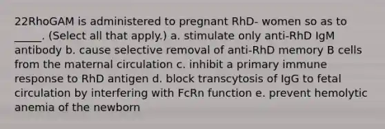 22RhoGAM is administered to pregnant RhD- women so as to _____. (Select all that apply.) a. stimulate only anti-RhD IgM antibody b. cause selective removal of anti-RhD memory B cells from the maternal circulation c. inhibit a primary immune response to RhD antigen d. block transcytosis of IgG to fetal circulation by interfering with FcRn function e. prevent hemolytic anemia of the newborn