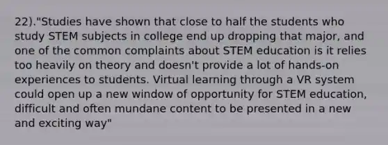 22)."Studies have shown that close to half the students who study STEM subjects in college end up dropping that major, and one of the common complaints about STEM education is it relies too heavily on theory and doesn't provide a lot of hands-on experiences to students. Virtual learning through a VR system could open up a new window of opportunity for STEM education, difficult and often mundane content to be presented in a new and exciting way"