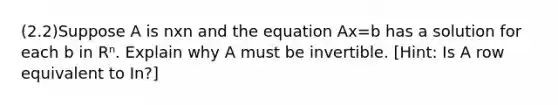 (2.2)Suppose A is nxn and the equation Ax=b has a solution for each b in Rⁿ. Explain why A must be invertible. [Hint: Is A row equivalent to In?]