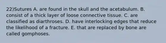 22)Sutures A. are found in the skull and the acetabulum. B. consist of a thick layer of loose connective tissue. C. are classified as diarthroses. D. have interlocking edges that reduce the likelihood of a fracture. E. that are replaced by bone are called gomphoses.