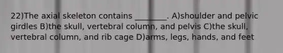 22)The axial skeleton contains ________. A)shoulder and pelvic girdles B)the skull, vertebral column, and pelvis C)the skull, vertebral column, and rib cage D)arms, legs, hands, and feet
