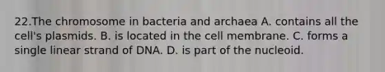 22.The chromosome in bacteria and archaea A. contains all the cell's plasmids. B. is located in the cell membrane. C. forms a single linear strand of DNA. D. is part of the nucleoid.