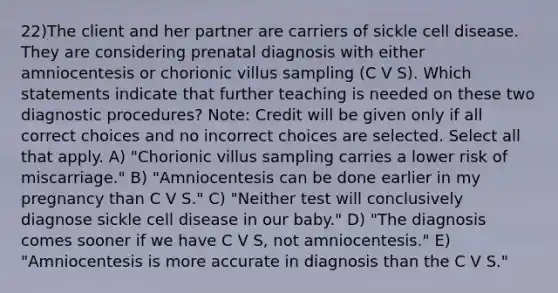 22)The client and her partner are carriers of sickle cell disease. They are considering prenatal diagnosis with either amniocentesis or chorionic villus sampling (C V S). Which statements indicate that further teaching is needed on these two diagnostic procedures? Note: Credit will be given only if all correct choices and no incorrect choices are selected. Select all that apply. A) "Chorionic villus sampling carries a lower risk of miscarriage." B) "Amniocentesis can be done earlier in my pregnancy than C V S." C) "Neither test will conclusively diagnose sickle cell disease in our baby." D) "The diagnosis comes sooner if we have C V S, not amniocentesis." E) "Amniocentesis is more accurate in diagnosis than the C V S."