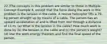 22.)The concepts in this problem are similar to those in Multiple-Concept Example 4, except that the force doing the work in this problem is the tension in the cable. A rescue helicopter lifts a 79-kg person straight up by means of a cable. The person has an upward acceleration of and is lifted from rest through a distance of 11 m. (a) What is the tension in the cable? How much work is done by (b) the tension in the cable and (c) the person's weight? (d) Use the work-energy theorem and find the final speed of the person.