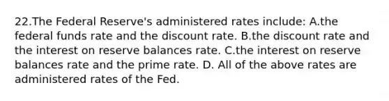 22.​The Federal Reserve's administered rates include: ​A.​the federal funds rate and the discount rate. ​B.​the discount rate and the interest on reserve balances rate. ​C.​the interest on reserve balances rate and the prime rate. ​D. ​All of the above rates are administered rates of the Fed.