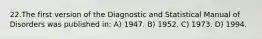 22.The first version of the Diagnostic and Statistical Manual of Disorders was published in: A) 1947. B) 1952. C) 1973. D) 1994.