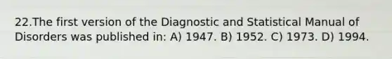 22.The first version of the Diagnostic and Statistical Manual of Disorders was published in: A) 1947. B) 1952. C) 1973. D) 1994.