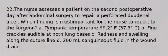 22.The nurse assesses a patient on the second postoperative day after abdominal surgery to repair a perforated duodenal ulcer. Which finding is mostimportant for the nurse to report to the surgeon? a. Tympanic temperature 99.2° F (37.3° C) b. Fine crackles audible at both lung bases c. Redness and swelling along the suture line d. 200 mL sanguineous fluid in the wound drain