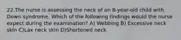 22.The nurse is assessing the neck of an 8-year-old child with Down syndrome. Which of the following findings would the nurse expect during the examination? A) Webbing B) Excessive neck skin C)Lax neck skin D)Shortened neck