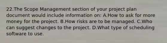 22.The Scope Management section of your project plan document would include information on: A.How to ask for more money for the project. B.How risks are to be managed. C.Who can suggest changes to the project. D.What type of scheduling software to use.