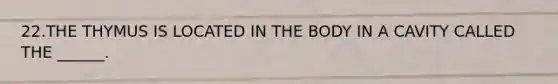 22.THE THYMUS IS LOCATED IN THE BODY IN A CAVITY CALLED THE ______.